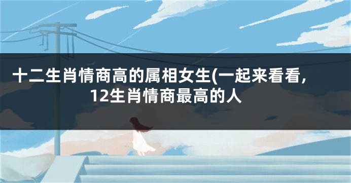 十二生肖情商高的属相女生(一起来看看,12生肖情商最高的人