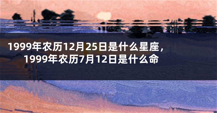 1999年农历12月25日是什么星座，1999年农历7月12日是什么命
