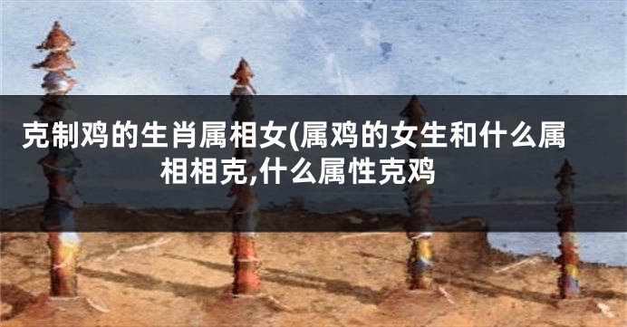 克制鸡的生肖属相女(属鸡的女生和什么属相相克,什么属性克鸡