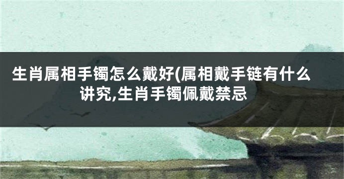 生肖属相手镯怎么戴好(属相戴手链有什么讲究,生肖手镯佩戴禁忌