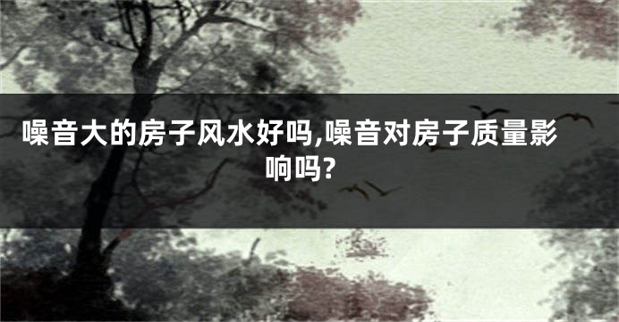 噪音大的房子风水好吗,噪音对房子质量影响吗?