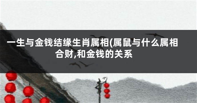 一生与金钱结缘生肖属相(属鼠与什么属相合财,和金钱的关系
