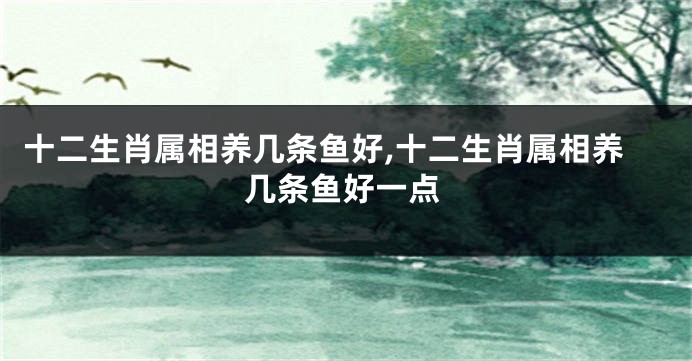 十二生肖属相养几条鱼好,十二生肖属相养几条鱼好一点