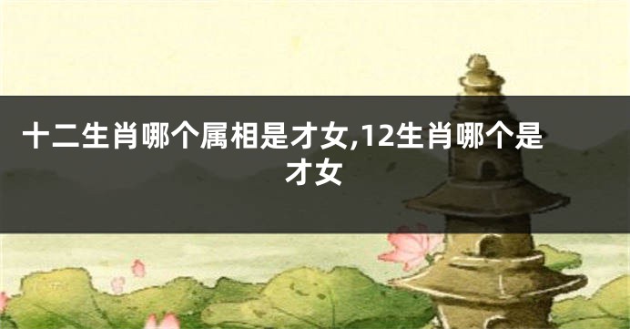 十二生肖哪个属相是才女,12生肖哪个是才女