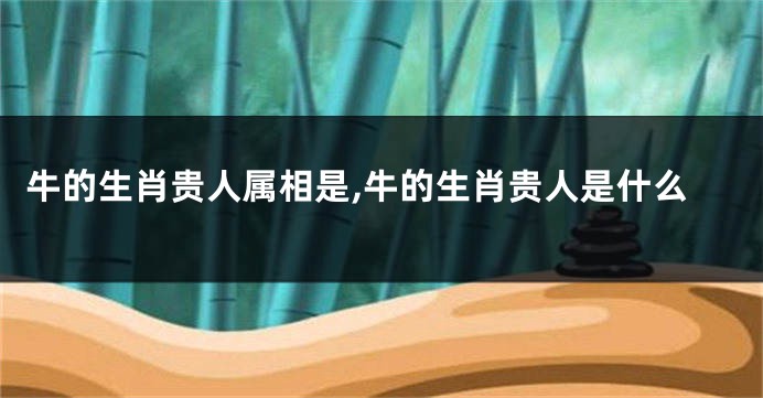牛的生肖贵人属相是,牛的生肖贵人是什么