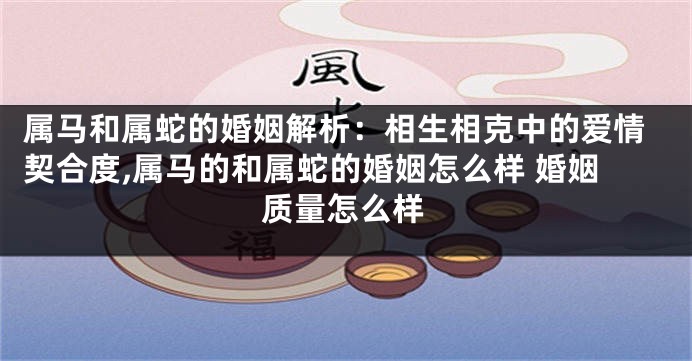 属马和属蛇的婚姻解析：相生相克中的爱情契合度,属马的和属蛇的婚姻怎么样 婚姻质量怎么样