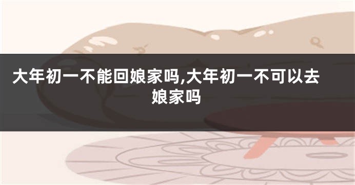 大年初一不能回娘家吗,大年初一不可以去娘家吗