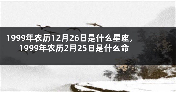 1999年农历12月26日是什么星座，1999年农历2月25日是什么命