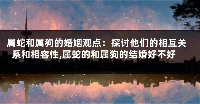 属蛇和属狗的婚姻观点：探讨他们的相互关系和相容性,属蛇的和属狗的结婚好不好