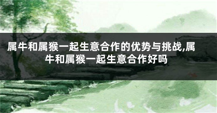 属牛和属猴一起生意合作的优势与挑战,属牛和属猴一起生意合作好吗