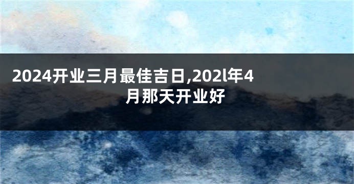 2024开业三月最佳吉日,202l年4月那天开业好