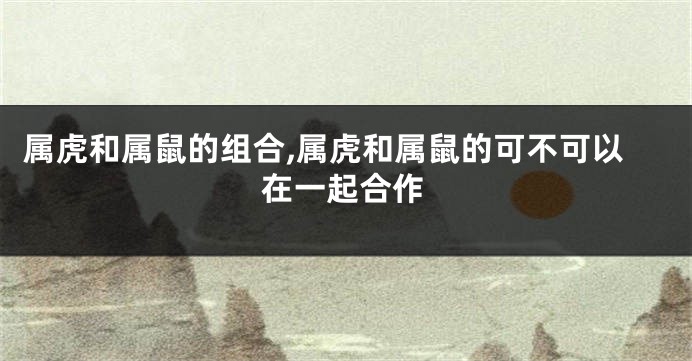 属虎和属鼠的组合,属虎和属鼠的可不可以在一起合作