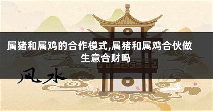 属猪和属鸡的合作模式,属猪和属鸡合伙做生意合财吗