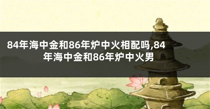 84年海中金和86年炉中火相配吗,84年海中金和86年炉中火男