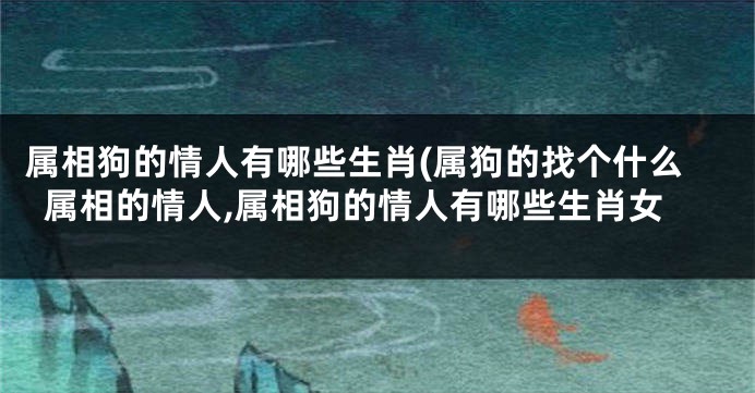 属相狗的情人有哪些生肖(属狗的找个什么属相的情人,属相狗的情人有哪些生肖女