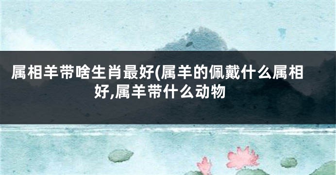 属相羊带啥生肖最好(属羊的佩戴什么属相好,属羊带什么动物