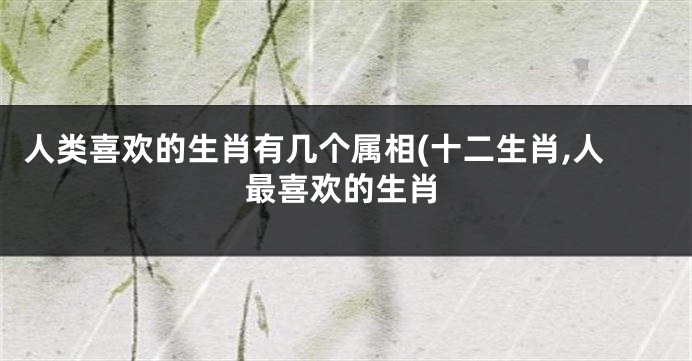人类喜欢的生肖有几个属相(十二生肖,人最喜欢的生肖