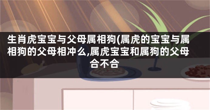 生肖虎宝宝与父母属相狗(属虎的宝宝与属相狗的父母相冲么,属虎宝宝和属狗的父母合不合