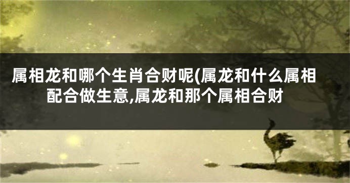 属相龙和哪个生肖合财呢(属龙和什么属相配合做生意,属龙和那个属相合财
