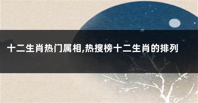 十二生肖热门属相,热搜榜十二生肖的排列