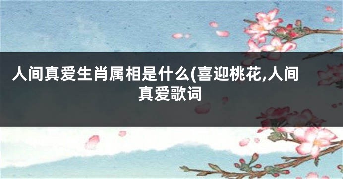 人间真爱生肖属相是什么(喜迎桃花,人间真爱歌词