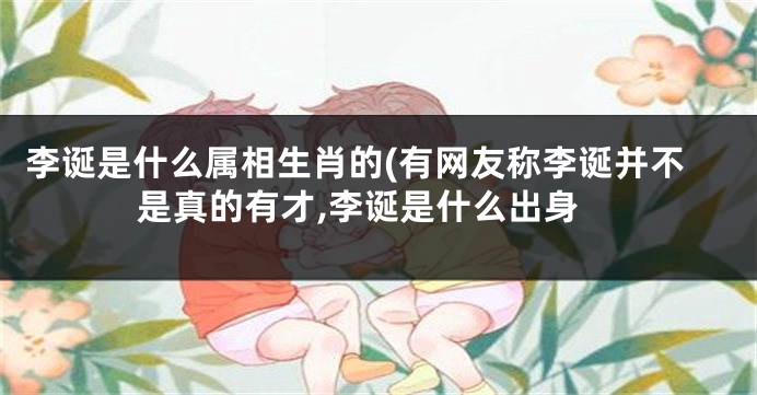李诞是什么属相生肖的(有网友称李诞并不是真的有才,李诞是什么出身