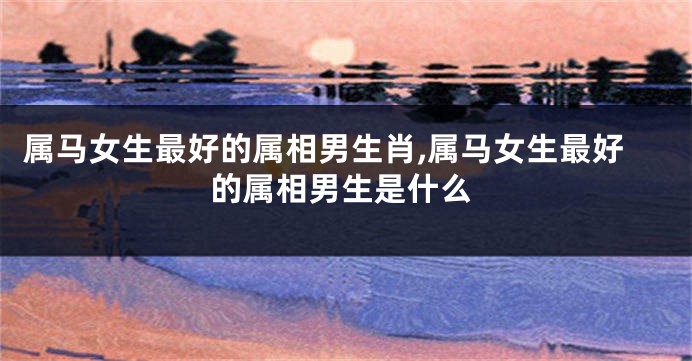 属马女生最好的属相男生肖,属马女生最好的属相男生是什么