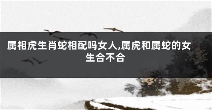 属相虎生肖蛇相配吗女人,属虎和属蛇的女生合不合