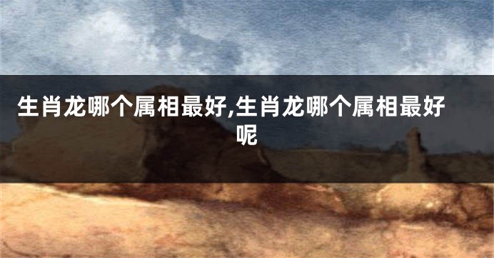 生肖龙哪个属相最好,生肖龙哪个属相最好呢