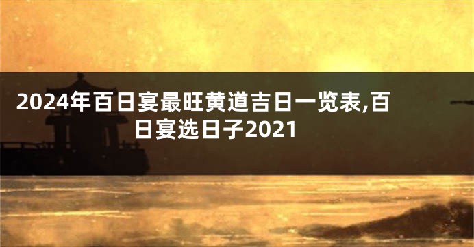 2024年百日宴最旺黄道吉日一览表,百日宴选日子2021