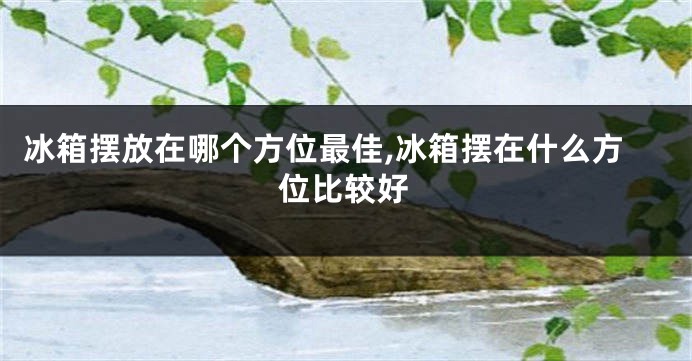 冰箱摆放在哪个方位最佳,冰箱摆在什么方位比较好