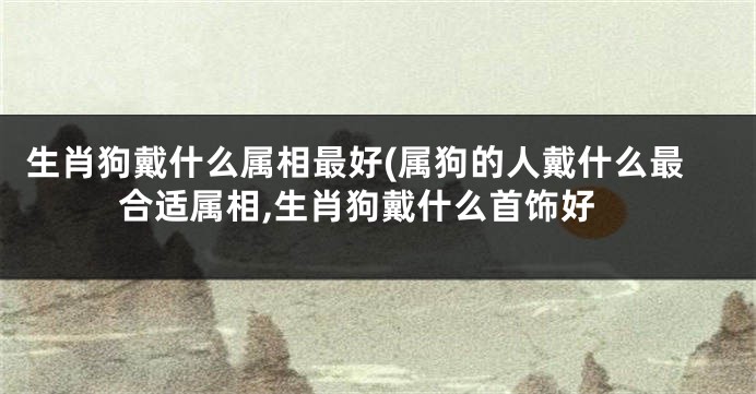 生肖狗戴什么属相最好(属狗的人戴什么最合适属相,生肖狗戴什么首饰好