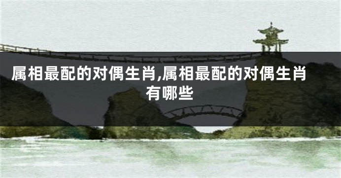 属相最配的对偶生肖,属相最配的对偶生肖有哪些