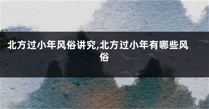 北方过小年风俗讲究,北方过小年有哪些风俗