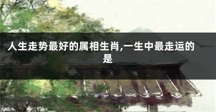 人生走势最好的属相生肖,一生中最走运的是