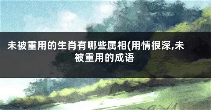未被重用的生肖有哪些属相(用情很深,未被重用的成语