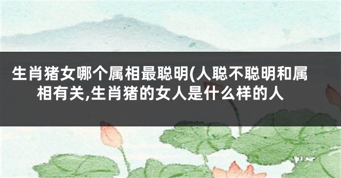 生肖猪女哪个属相最聪明(人聪不聪明和属相有关,生肖猪的女人是什么样的人