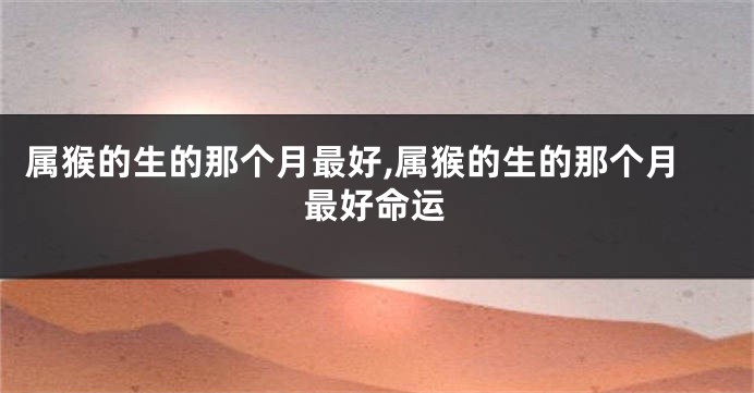 属猴的生的那个月最好,属猴的生的那个月最好命运