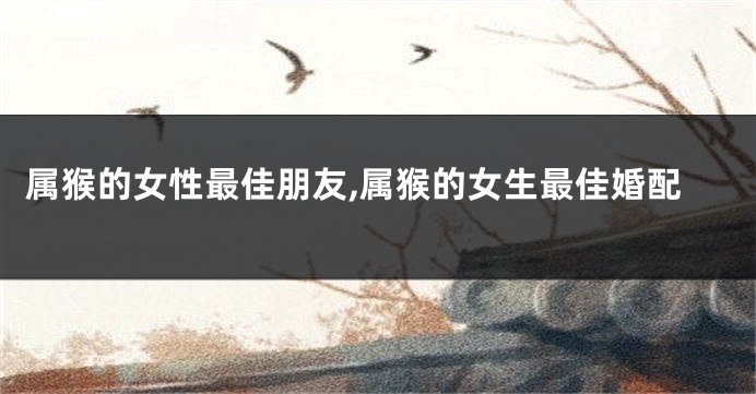 属猴的女性最佳朋友,属猴的女生最佳婚配