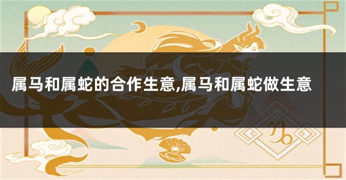 属马和属蛇的合作生意,属马和属蛇做生意