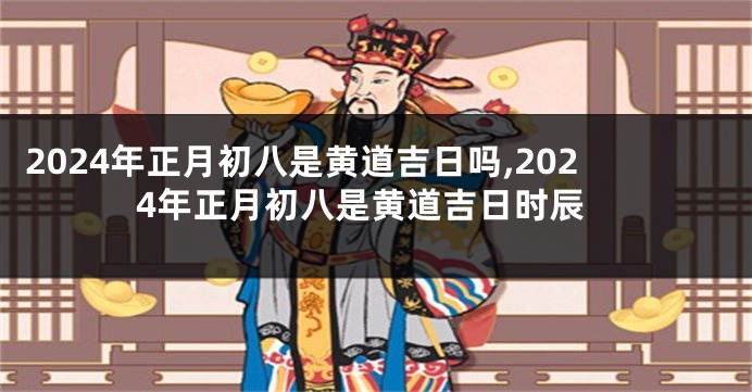 2024年正月初八是黄道吉日吗,2024年正月初八是黄道吉日时辰