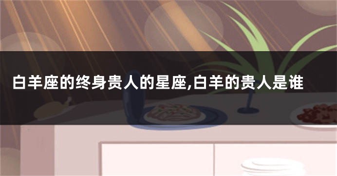白羊座的终身贵人的星座,白羊的贵人是谁