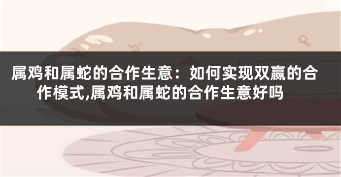 属鸡和属蛇的合作生意：如何实现双赢的合作模式,属鸡和属蛇的合作生意好吗