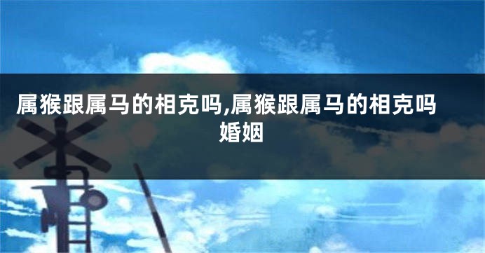 属猴跟属马的相克吗,属猴跟属马的相克吗婚姻