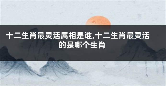 十二生肖最灵活属相是谁,十二生肖最灵活的是哪个生肖