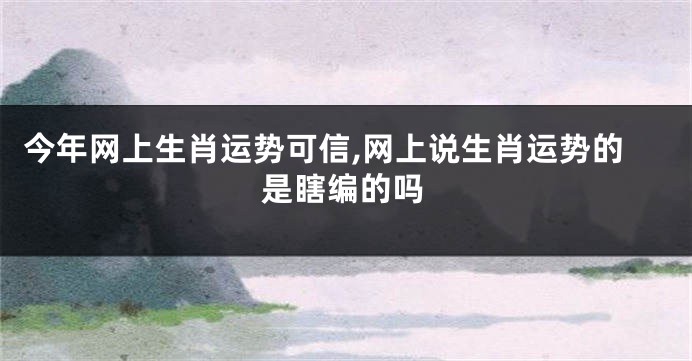 今年网上生肖运势可信,网上说生肖运势的是瞎编的吗