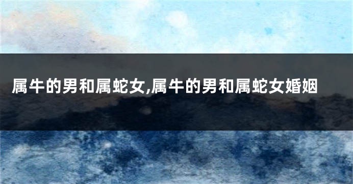 属牛的男和属蛇女,属牛的男和属蛇女婚姻