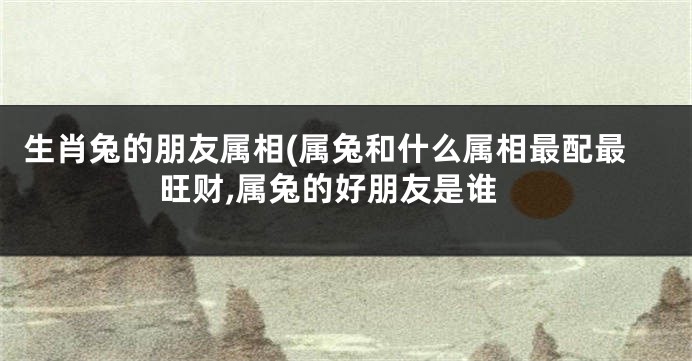 生肖兔的朋友属相(属兔和什么属相最配最旺财,属兔的好朋友是谁