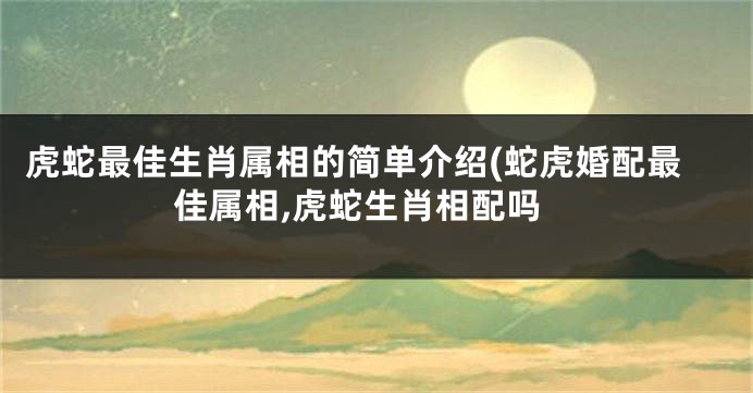 虎蛇最佳生肖属相的简单介绍(蛇虎婚配最佳属相,虎蛇生肖相配吗