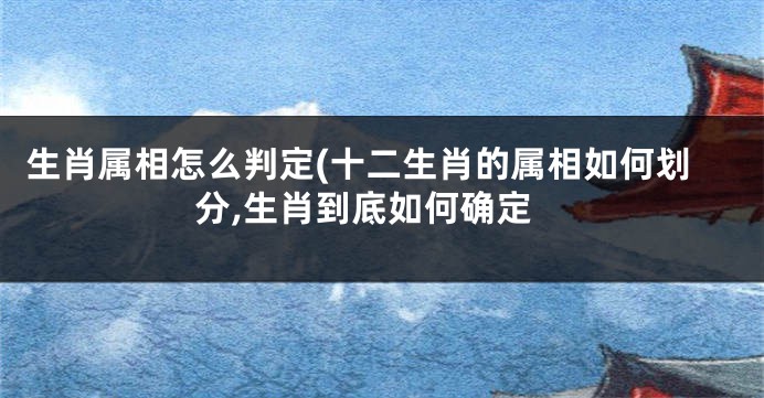 生肖属相怎么判定(十二生肖的属相如何划分,生肖到底如何确定